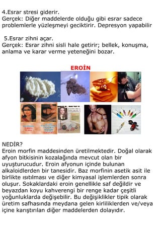 4.Esrar stresi giderir.
Gerçek: Diğer maddelerde olduğu gibi esrar sadece
problemlerle yüzleşmeyi geciktirir. Depresyon yapabilir

 5.Esrar zihni açar.
Gerçek: Esrar zihni sisli hale getirir; bellek, konuşma,
anlama ve karar verme yeteneğini bozar.


                          EROİN




NEDİR?
Eroin morfin maddesinden üretilmektedir. Doğal olarak
afyon bitkisinin kozalağında mevcut olan bir
uyuşturucudur. Eroin afyonun içinde bulunan
alkaloidlerden bir tanesidir. Baz morfinin asetik asit ile
birlikte ısıtılması ve diğer kimyasal işlemlerden sonra
oluşur. Sokaklardaki eroin genellikle saf değildir ve
beyazdan koyu kahverengi bir renge kadar çeşitli
yoğunluklarda değişebilir. Bu değişiklikler tipik olarak
üretim safhasında meydana gelen kirliliklerden ve/veya
içine karıştırılan diğer maddelerden dolayıdır.
 