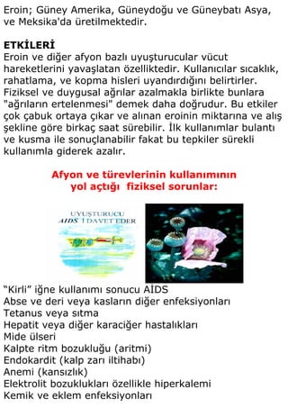 Eroin; Güney Amerika, Güneydoğu ve Güneybatı Asya,
ve Meksika'da üretilmektedir.

ETKİLERİ
Eroin ve diğer afyon bazlı uyuşturucular vücut
hareketlerini yavaşlatan özelliktedir. Kullanıcılar sıcaklık,
rahatlama, ve kopma hisleri uyandırdığını belirtirler.
Fiziksel ve duygusal ağrılar azalmakla birlikte bunlara
"ağrıların ertelenmesi" demek daha doğrudur. Bu etkiler
çok çabuk ortaya çıkar ve alınan eroinin miktarına ve alış
şekline göre birkaç saat sürebilir. İlk kullanımlar bulantı
ve kusma ile sonuçlanabilir fakat bu tepkiler sürekli
kullanımla giderek azalır.

          Afyon ve türevlerinin kullanımının
             yol açtığı fiziksel sorunlar:




“Kirli” iğne kullanımı sonucu AİDS
Abse ve deri veya kasların diğer enfeksiyonları
Tetanus veya sıtma
Hepatit veya diğer karaciğer hastalıkları
Mide ülseri
Kalpte ritm bozukluğu (aritmi)
Endokardit (kalp zarı iltihabı)
Anemi (kansızlık)
Elektrolit bozuklukları özellikle hiperkalemi
Kemik ve eklem enfeksiyonları
 