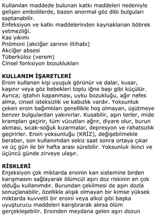 Kullanılan maddede bulunan katkı maddeleri nedeniyle
gelişen embolilerde, bazen anormal göz dibi bulguları
saptanabilir.
Enfeksiyon ve katkı maddelerinden kaynaklanan böbrek
yetmezliği.
Kas yıkımı
Pnömoni (akciğer zarının iltihabı)
Akciğer absesi
Tüberküloz (verem)
Cinsel fonksiyon bozuklukları

KULLANIM İŞARETLERİ
Eroin kullanan kişi uyuşuk görünür ve dalar, kusar,
kaşınır veya göz bebekleri toplu iğne başı gibi küçülür.
Ayrıca; iştahın kapanması, uyku bozukluğu, ağır nefes
alma, cinsel isteksizlik ve kabızlık vardır. Yoksunluk
çeken eroin bağımlıları genellikle hoş olmayan, üşütmeye
benzer bulgulardan yakınırlar. Kusabilir, aşırı terler, mide
krampları geçirir, tüm vücutları ağrır, diyare olur, burun
akması, sıcak-soğuk kızarmalar, depresyon ve rahatsızlık
geçirirler. Eroin yoksunluğu (KRİZ), değişebilmekle
beraber, son kullanımdan sekiz saat sonra ortaya çıkar
ve üç gün ile bir hafta arası sürebilir. Yoksunluk ikinci ve
üçüncü günde zirveye ulaşır.

RİSKLERİ
Enjeksiyon çok miktarda eroinin kan sistemine birden
karışmasını sağlayarak ölümcül aşırı doz riskinin en çok
olduğu kullanımdır. Burundan çekilmesi de aşırı dozla
sonuçlanabilir, özellikle alışık olmayan bir kimse yüksek
miktarda kuvvetli bir eroini veya alkol gibi başka
uyuşturucu maddeleri karıştırarak alırsa ölüm
gerçekleşebilir. Eroinden meydana gelen aşırı dozun
 