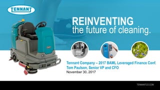 TENNANTCO.COM
REINVENTING
the future of cleaning.
Tennant Company – 2017 BAML Leveraged Finance Conf.
Tom Paulson, Senior VP and CFO
November 30, 2017
 