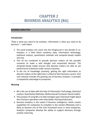 CHAPTER 2
BUSINESS ANALYTICS (BA)
BUSINESS ANALYTICS
Introduction
“Data is what you need to do analytics. Information is what you need to do
business.” – John Owen
 The word analytics has come into the foreground in last decade or so.
Analytics is a field which combines data, information technology,
statistical analysis, quantitative methods and computer-based models
into one.
 This all are combined to provide decision makers all the possible
scenarios to make a well thought and researched decision. The
computer-based model ensures that decision makers are able to see
performance of decision under various scenarios.
 In the era of knowledge economy, getting the right information to
decision makers at the right time is critical to their business success. One
such attempt includes the growing use of business analytics. It provides
a competitive advantage to companies.
Meaning
 BA is the use of data with the help of Information Technology, Statistical
analysis, Quantitative Methods, Mathematical/ Computer based models.
 The purpose of using BA is to help managers gain improved insight about
their business operations and make better-fact based decisions.
 Business Analytics is the subset if Business Intelligence, which creates
capabilities for companies to complete in the market effectively and is
likely to become one of the main functional areas in most companies.
Analytics companies develop the ability to support decisions through
analytic reasoning.
 