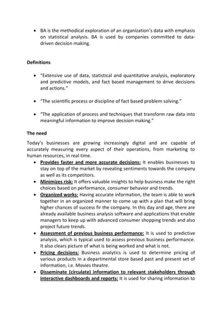  BA is the methodical exploration of an organization’s data with emphasis
on statistical analysis. BA is used by companies committed to data-
driven decision making.
Definitions
 “Extensive use of data, statistical and quantitative analysis, exploratory
and predictive models, and fact based management to drive decisions
and actions.”
 “The scientific process or discipline of fact based problem solving.”
 “The application of process and techniques that transform raw data into
meaningful information to improve decision making.”
The need
Today’s businesses are growing increasingly digital and are capable of
accurately measuring every aspect of their operations, from marketing to
human resources, in real time.
 Provides faster and more accurate decisions: It enables businesses to
stay on top of the market by revealing sentiments towards the company
as well as its competitors.
 Minimizes risk: It offers valuable insights to help business make the right
choices based on performance, consumer behavior and trends.
 Organized works: Having accurate information, the team is able to work
together in an organized manner to come up with a plan that will bring
higher chances of success fir the company. In this day and age, there are
already available business analysis software and applications that enable
managers to keep up with advanced consumer shopping trends and also
project future trends.
 Assessment of previous business performance: It is used to predictive
analysis, which is typical used to assess previous business performance.
It also clears picture of what is being worked and what is not.
 Pricing decisions: Business analytics is used to determine pricing of
various products in a departmental store based past and present set of
information, i.e. Movies theatre.
 Disseminate (circulate) information to relevant stakeholders through
interactive dashboards and reports: It is used for sharing information to
 