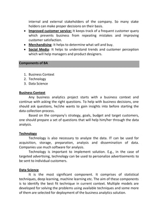 internal and external stakeholders of the company. So many stake
holders can make proper decisions on their basis.
 Improved customer service: It keeps track of a frequent customer query
which prevents business from repeating mistakes and improving
customer satisfaction.
 Merchandising: It helps to determine what sell and buy.
 Social Media: It helps to understand trends and customer perception
which will help managers and product designers.
Components of BA
1. Business Context
2. Technology
3. Data Science
Business Context
Any business analytics project starts with a business context and
continue with asking the right questions. To help with business decisions, one
should ask questions, he/she wants to gain insights into before starting the
data collection process.
Based on the company’s strategy, goals, budget and target customers,
one should prepare a set of questions that will help him/her through the data
analysis.
Technology
Technology is also necessary to analyze the data. IT can be used for
acquisition, storage, preparation, analysis and dissemination of data.
Companies use much software for analysis.
Technology is important to implement solution. E.g., in the case of
targeted advertising, technology can be used to personalize advertisements to
be sent to individual customers.
Data Science
It is the most significant component. It comprises of statistical
techniques, deep learning, machine learning etc. The aim of these components
is to identify the best fit technique in current context. Multiple models are
developed for solving the problems using available techniques and some more
of them are selected for deployment of the business analytics solution.
 