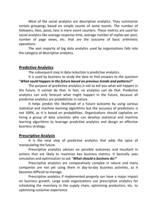 Most of the social analytics are descriptive analytics. They summarize
certain groupings based on simple counts of some events. The number of
followers, likes, posts, fans is mere event counters. These metrics are used for
social analytics like average response time, average number of replies per post,
number of page views, etc. that are the outcome of basic arithmetic
operations.
The vast majority of big data analytics used by organizations falls into
the category of descriptive analytics.
Predictive Analytics
The subsequent step in data reduction is predictive analytics.
It is used by business to study the data to find answers to the question
“What could happen in the future based on previous trends and patterns?”
The purpose of predictive analytics is not to tell you what will happen in
the future. It cannot do that. In fact, no analytics can do that. Predictive
analytics can only forecast what might happen in the future, because all
predictive analytics are probabilistic in nature.
It helps predict the likelihood of a future outcome by using various
statistical and machine learning algorithms but the accuracy of predictions is
not 100%, as it is based on probabilities. Organizations should capitalize on
hiring a group of data scientists who can develop statistical and machine
learning algorithms to leverage predictive analytics and design an effective
business strategy.
Prescriptive Analysis
It is the next step of predictive analytics that adds the spice of
manipulating the future.
Prescriptive analytics advises on possible outcomes and resultant in
actions that are likely to maximize key business metrics. It basically uses
simulation and optimization to ask “What should a business do?”
Prescriptive analytics are comparatively complex in nature and many
companies are not yet using them in day-to-day business activities, as it
becomes difficult to manage.
Prescriptive analytics if implemented properly can have a major impact
on business growth. Large scale organizations use prescriptive analytics for
scheduling the inventory in the supply chain, optimizing production, etc. to
optimizing customer experience.
 
