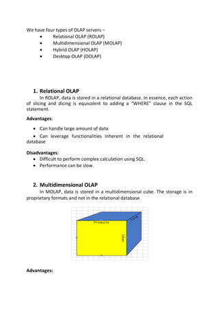 We have four types of OLAP servers −
 Relational OLAP (ROLAP)
 Multidimensional OLAP (MOLAP)

 Hybrid OLAP (HOLAP)
 Desktop OLAP (DOLAP)
1. Relational OLAP
In ROLAP, data is stored in a relational database. In essence, each action
of slicing and dicing is equivalent to adding a “WHERE” clause in the SQL
statement.
Advantages:
 Can handle large amount of data

 Can leverage functionalities inherent in the relational
database 
Disadvantages:
 Difficult to perform complex calculation using SQL.
 Performance can be slow.
2. Multidimensional OLAP
In MOLAP, data is stored in a multidimensional cube. The storage is in
proprietary formats and not in the relational database
Advantages:
 