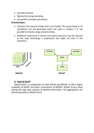  Fast data retrieval

 Optimal for slicing and dicing

 Can perform complex calculations.

Disadvantages:

 Limited in the amount of data that it can handle. The reason being as all
calculations are pre-generated when the cube is created, it is not
possible to include a large amount of data.

 Additional investment in human and capital resources may be required
as the cube technology is proprietary and might not exist in the
enterprise.



3. Hybrid OLAP
Hybrid OLAP is a combination of both ROLAP and MOLAP. It offers higher
scalability of ROLAP and faster computation of MOLAP. HOLAP servers allow
storing the large data volumes of detailed information. The aggregations are
stored separately in MOLAP store.
 
