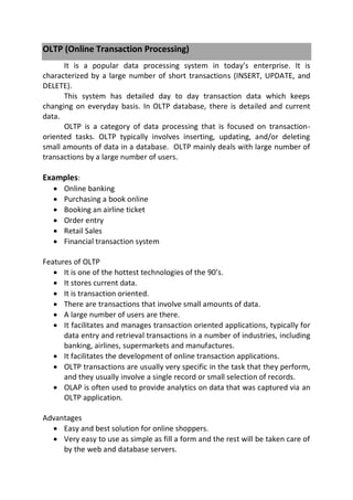 OLTP (Online Transaction Processing)
It is a popular data processing system in today’s enterprise. It is
characterized by a large number of short transactions (INSERT, UPDATE, and
DELETE).
This system has detailed day to day transaction data which keeps
changing on everyday basis. In OLTP database, there is detailed and current
data.
OLTP is a category of data processing that is focused on transaction-
oriented tasks. OLTP typically involves inserting, updating, and/or deleting
small amounts of data in a database. OLTP mainly deals with large number of
transactions by a large number of users.
Examples:
 Online banking
 Purchasing a book online
 Booking an airline ticket
 Order entry
 Retail Sales
 Financial transaction system
Features of OLTP
 It is one of the hottest technologies of the 90’s.
 It stores current data.
 It is transaction oriented.
 There are transactions that involve small amounts of data.
 A large number of users are there.
 It facilitates and manages transaction oriented applications, typically for
data entry and retrieval transactions in a number of industries, including
banking, airlines, supermarkets and manufactures.
 It facilitates the development of online transaction applications.
 OLTP transactions are usually very specific in the task that they perform,
and they usually involve a single record or small selection of records.
 OLAP is often used to provide analytics on data that was captured via an
OLTP application.
Advantages
 Easy and best solution for online shoppers.
 Very easy to use as simple as fill a form and the rest will be taken care of
by the web and database servers.
 