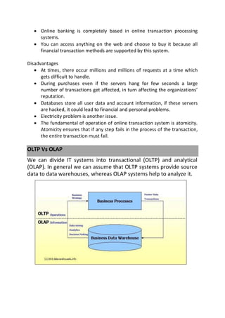  Online banking is completely based in online transaction processing
systems.
 You can access anything on the web and choose to buy it because all
financial transaction methods are supported by this system.
Disadvantages
 At times, there occur millions and millions of requests at a time which
gets difficult to handle.
 During purchases even if the servers hang for few seconds a large
number of transactions get affected, in turn affecting the organizations’
reputation.
 Databases store all user data and account information, if these servers
are hacked, it could lead to financial and personal problems.
 Electricity problem is another issue.
 The fundamental of operation of online transaction system is atomicity.
Atomicity ensures that if any step fails in the process of the transaction,
the entire transaction must fail.
OLTP Vs OLAP
We can divide IT systems into transactional (OLTP) and analytical
(OLAP). In general we can assume that OLTP systems provide source
data to data warehouses, whereas OLAP systems help to analyze it.
 