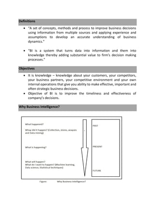 Definitions
 “A set of concepts, methods and process to improve business decisions
using information from multiple sources and applying experience and
assumptions to develop an accurate understanding of business
dynamics.”
 “BI is a system that turns data into information and them into
knowledge thereby adding substantial value to firm’s decision making
processes.”
Objectives
 It is knowledge – knowledge about your customers, your competitors,
your business partners, your competitive environment and your own
internal operations that give you ability to make effective, important and
often strategic business decisions.
 Objective of BI is to improve the timeliness and effectiveness of
company’s decisions.
Why Business Intelligence?
 