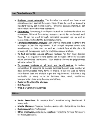 Uses / Applications of BI
 Business report categories: This includes the actual and how actual
operations meet against the goals. Here, BI can be used for preparing
standard weekly per month reports. For better decision making, BI can
be used for smooth business operations.
 Forecasting: Forecasting is an important tool for business decisions and
operations. Without forecasting business cannot be performed well.
Thus, BI can be used through estimated required tool as well as
forecasting activities for the business functions.
 For multidimensional Analysis: Such analysis offers good insights to the
managers as per the requirement. Such analysis required sound data
warehousing or data mart as well as constant flow of the data. BI
provides all the required tools for multidimensional analysis.
 To find correlation among different factors: For high level decision
making, it is required to find correlation between different functions
within and outside the business. Such analysis can only be programmed
with the help of BI.
 To manage business at all level and in all sectors: In today’s
competition it’s required to manage business through large number of
data, communicated many forms of media. BI can be used to handle
such flow of data and analyse as per the requirements. BI is now a day
applicable to every sector of business likes, retail, healthcare,
transportation, insurance, banking and others.
 Customer Relationship Manager
 Risk Analysis
 Web & E-Commerce Analytics
BI Users
 Senior Executives: To monitor firm’s activities using dashboards &
scorecards.
 Middle Managers: To enter the data, queries etc., slicing-dicing the data.
 Business Analysts: To forecast
 Other employees, customers, suppliers: To looking forward for reports
for making decisions.
 