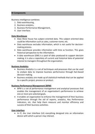 BI Components
Business Intelligence combines
1. Data warehousing,
2. Business analytics,
3. Business Performance Management,
4. User interface.
Data Warehouse
 Data Ware house has subject oriented data. This subject oriented data
could be information such as sales, customer name, etc.
 Data warehouse excludes information, which is not useful for decision-
making process.
 Data warehouse provides information with time as function. This gives
historical perspective to the information.
 A data warehouse (DW) is a pool of data produced to support decision
making; it is also a repository of current and historical data of potential
interest to managers throughout the organization.
Business Analytics
 Business Analytics is a set of techniques and processes that can be used
to analyze data to improve business performance through fact-based
decision-making.
 Business analytics are made up of statistical methods that can be applied
to a specific project, process or product.
Business Performance Management (BPM)
 BPM is a set of performance management and analytical processes that
enables the management of an organization’s performance to achieve
one or more pre-selected goals.
 It enables an organization to enhance the management of their business
performance through the aid of reports, analytics, Key Performance
Indicators, etc. that help them measure and monitor efficiency and
success of their business activities.
User interface
 In IT, the User Interface (UI) everything designed into an information
device with which a person may interact.
 