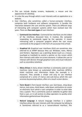  This can include display screens, keyboards, a mouse and the
appearance of a desktop.
 It is also the way through which a user interacts with an application or a
website.
 User interface, also sometimes called a human-computer interface,
comprises both hardware and software components. It handles the
interaction between the user and the system. There are different ways
of interacting with computer systems which have evolved over the
years. There are five main types of user interface:
o Command Line Interface : Command line interfaces are the oldest
of the interfaces discussed here. It involves the computer
responding to commands typed by the operator. It means
interacting with a computer program where the user issues
commands to the program in the form of successive lines of text.
o Graphical UI: Graphical user interfaces (GUI) are sometimes also
referred to as WIMP because they use Windows, Icons, Menus
and Pointers. Operators use a pointing device (such as a mouse,
touchpad or trackball) to control a pointer on the screen which
then interacts with other on-screen elements. It allows the user to
interact with devices through graphical icons and visual indicators
such as secondary notations.
o Menu Driven A menu driven interface is commonly used on cash
machines (also known as automated teller machines (ATM's),
ticket machines and information kiosks (for example in a
museum). They provide a simple and easy to use interface
comprised of a series of menus and sub-menus which the user
accesses by pressing buttons, often on a touch-screen device.

o Form Based A form-based interface uses text-boxes, drop-down
menus, text areas, check boxes, radio boxes and buttons to create
an electronic form which a user completes in order to enter data
into a system. This is commonly used on websites to gather data
from a user, or in call centres to allow operators to quickly enter
information gathered over the phone.

o Natural Language A natural language interface is a spoken
interface where the user interacts with the computer by talking to
it. Sometimes referred to as a 'conversational interface', this
 