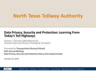 ● M o b i l i t y . S a f e t y . C u s t o m e r s . E c o n o m y . R e s p o n s i b l e S t e w a r d ●
North Texas Tollway Authority
Data Privacy, Security and Protection: Learning From
Today’s Toll Highways
Thomas J. Bamonte (@TomBamonte)
Assistant Executive Director, Strategy & Innovation
Presented to Transportation Research Board
95th Annual Meeting
Data Privacy, Security and Protection Policy Joint Subcommittee
January 12, 2016
 