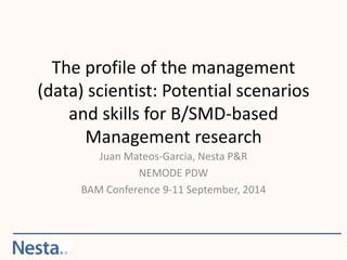 The profile of the management 
(data) scientist: Potential scenarios 
and skills for B/SMD-based 
Management research 
Juan Mateos-Garcia, Nesta P&R 
NEMODE PDW 
BAM Conference 9-11 September, 2014 
 