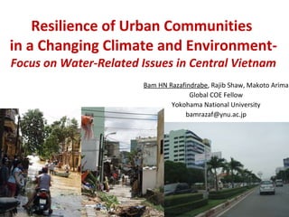 Resilience of Urban Communities  in a Changing Climate and Environment- Focus on Water-Related Issues in Central Vietnam Bam HN Razafindrabe , Rajib Shaw, Makoto Arima Global COE Fellow Yokohama National University [email_address] 