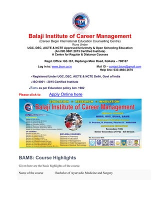 Balaji Institute of Career Management
(Career Begin International Education Counselling Centre)
Runs Under
UGC, DEC, AICTE & NCTE Approved University & Open Schooling Education
(An ISO 9001:2015 Certified Institute)
A Centre for Regular & Distance Courses
Regd. Office: GE-161, Rajdanga Main Road, Kolkata – 700107
Log in to: www.bicm.co.in Mail ID – contact.bicm@gmail.com
Help line: 033-4604 2670
• Registered Under UGC, DEC, AICTE & NCTE Delhi, Govt of India
• ISO 9001 : 2015 Certified Institute
• Runs as per Education policy Act. 1982
Please click to Apply Online here
BAMS: Course Highlights
Given here are the basic highlights of the course.
Name of the course Bachelor of Ayurvedic Medicine and Surgery
 