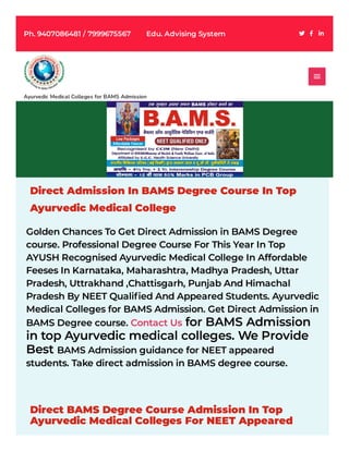 Direct Admission In BAMS Degree Course In Top
Ayurvedic Medical College
Golden Chances To Get Direct Admission in BAMS Degree
course. Professional Degree Course For This Year In Top
AYUSH Recognised Ayurvedic Medical College In Affordable
Feeses In Karnataka, Maharashtra, Madhya Pradesh, Uttar
Pradesh, Uttrakhand ,Chattisgarh, Punjab And Himachal
Pradesh By NEET Qualified And Appeared Students. Ayurvedic
Medical Colleges for BAMS Admission. Get Direct Admission in
BAMS Degree course. Contact Us for BAMS Admission
in top Ayurvedic medical colleges. We Provide
Best BAMS Admission guidance for NEET appeared
students. Take direct admission in BAMS degree course.
Direct BAMS Degree Course Admission In Top
Ayurvedic Medical Colleges For NEET Appeared
Ayurvedic Medical Colleges for BAMS Admission

Ph. 9407086481 / 7999675567        Edu. Advising System
 