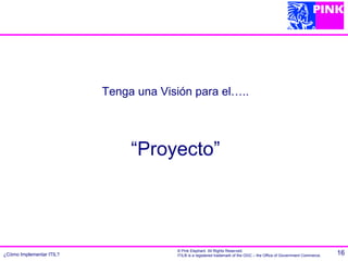 Tenga una Visión para el…..




                               “Proyecto”




                                       © Pink Elephant. All Rights Reserved.
¿Cómo Implementar ITIL?                ITIL® is a registered trademark of the OGC – the Office of Government Commerce.   16
 