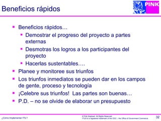 Beneficios rápidos

             Beneficios rápidos…
                Demostrar el progreso del proyecto a partes

                 externas
                Desmotras los logros a los participantes del

                 proyecto
                Hacerlas sustentables….

             Planee y monitoree sus triunfos
             Los triunfos inmediatos se pueden dar en los campos
              de gente, proceso y tecnología
             ¡Celebre sus triunfos! Las partes son buenas…
             P.D. – no se olvide de elaborar un presupuesto

                                       © Pink Elephant. All Rights Reserved.
¿Cómo Implementar ITIL?                ITIL® is a registered trademark of the OGC – the Office of Government Commerce.   32
 