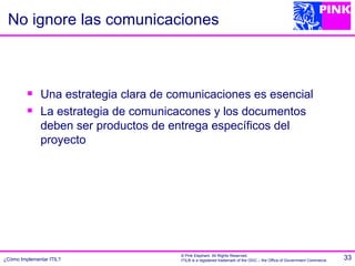 No ignore las comunicaciones



             Una estrategia clara de comunicaciones es esencial
             La estrategia de comunicacones y los documentos
              deben ser productos de entrega específicos del
              proyecto




                                       © Pink Elephant. All Rights Reserved.
¿Cómo Implementar ITIL?                ITIL® is a registered trademark of the OGC – the Office of Government Commerce.   33
 