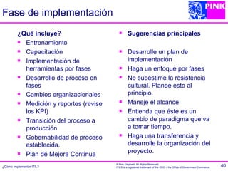 Fase de implementación
         ¿Qué incluye?                           Sugerencias principales
          Entrenamiento
          Capacitación                          Desarrolle un plan de
          Implementación de                      implementación
           herramientas por fases                Haga un enfoque por fases
          Desarrollo de proceso en              No subestime la resistencia
           fases                                  cultural. Planee esto al
          Cambios organizacionales               principio.
          Medición y reportes (revise           Maneje el alcance
           los KPI)                              Entienda que éste es un
          Transición del proceso a               cambio de paradigma que va
           producción                             a tomar tiempo.
          Gobernabilidad de proceso             Haga una transferencia y
           establecida.                           desarrolle la organización del
                                                  proyecto.
          Plan de Mejora Continua
                                         © Pink Elephant. All Rights Reserved.
¿Cómo Implementar ITIL?                  ITIL® is a registered trademark of the OGC – the Office of Government Commerce.   40
 