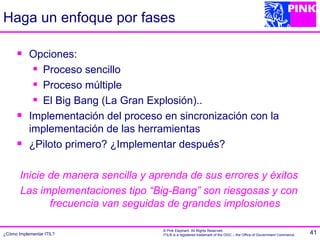 Haga un enfoque por fases

          Opciones:
             Proceso sencillo

             Proceso múltiple

             El Big Bang (La Gran Explosión)..

          Implementación del proceso en sincronización con la
           implementación de las herramientas
          ¿Piloto primero? ¿Implementar después?

       Inicie de manera sencilla y aprenda de sus errores y éxitos
       Las implementaciones tipo “Big-Bang” son riesgosas y con
              frecuencia van seguidas de grandes implosiones

                                      © Pink Elephant. All Rights Reserved.
¿Cómo Implementar ITIL?               ITIL® is a registered trademark of the OGC – the Office of Government Commerce.   41
 