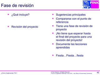 Fase de revisión
             ¿Qué incluye?                   Sugerencias principales
                                              Compararse con el punto de
                                               referencia
             Revisión del proyecto           Tiene una fase de revisión de
                                               proyecto
                                              ¡No tiene que esperar hasta
                                               el final del proyecto para una
                                               revisión del proyecto!
                                              Documente las lecciones
                                               aprendidas

                                              Fiesta…Fiesta…fiesta




                                      © Pink Elephant. All Rights Reserved.
¿Cómo Implementar ITIL?               ITIL® is a registered trademark of the OGC – the Office of Government Commerce.   45
 