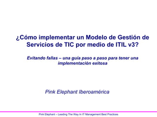 ¿Cómo implementar un Modelo de Gestión de
   Servicios de TIC por medio de ITIL v3?

   Evitando fallas – una guía paso a paso para tener una
                  implementación exitosa




            Pink Elephant Iberoamérica



        Pink Elephant – Leading The Way In IT Management Best Practices
 