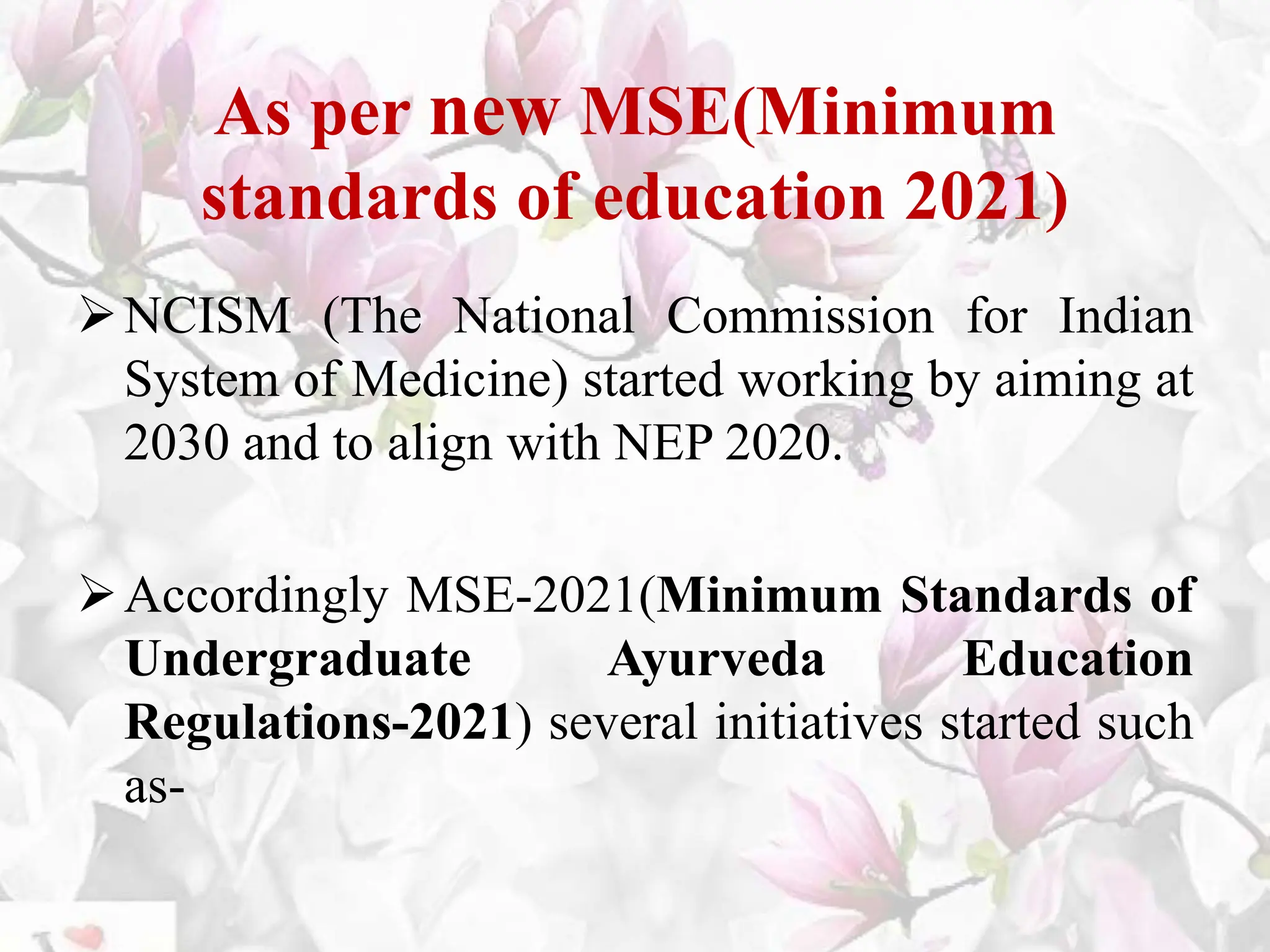 As per new MSE(Minimum
standards of education 2021)
NCISM (The National Commission for Indian
System of Medicine) started working by aiming at
2030 and to align with NEP 2020.
Accordingly MSE-2021(Minimum Standards of
Undergraduate Ayurveda Education
Regulations-2021) several initiatives started such
as-
 