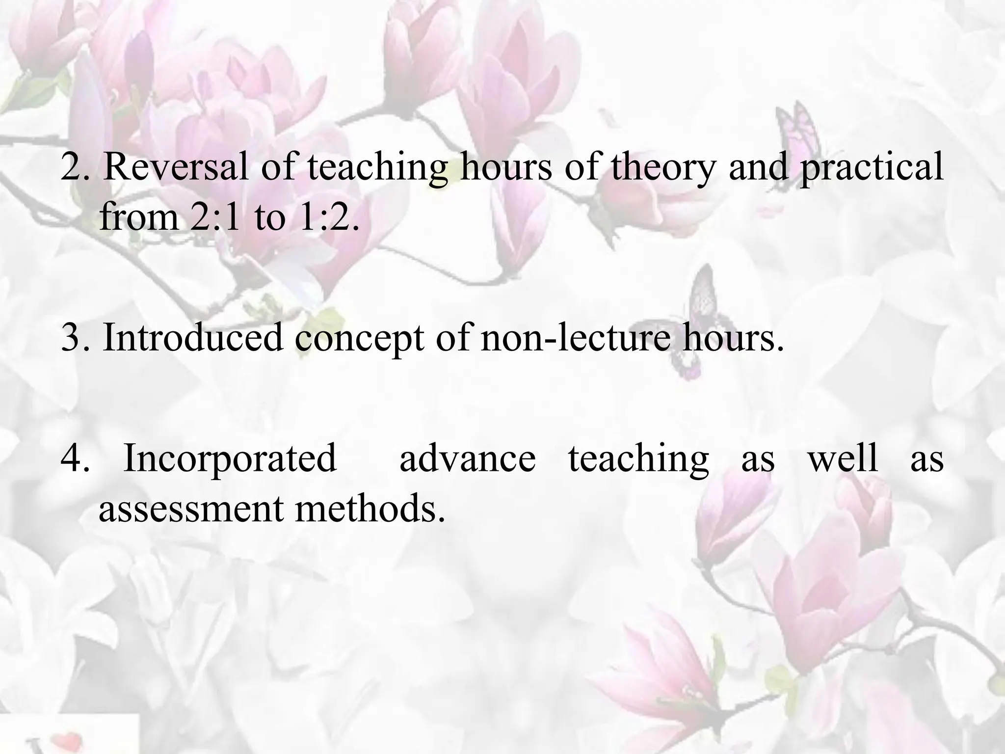 2. Reversal of teaching hours of theory and practical
from 2:1 to 1:2.
3. Introduced concept of non-lecture hours.
4. Incorporated advance teaching as well as
assessment methods.
 