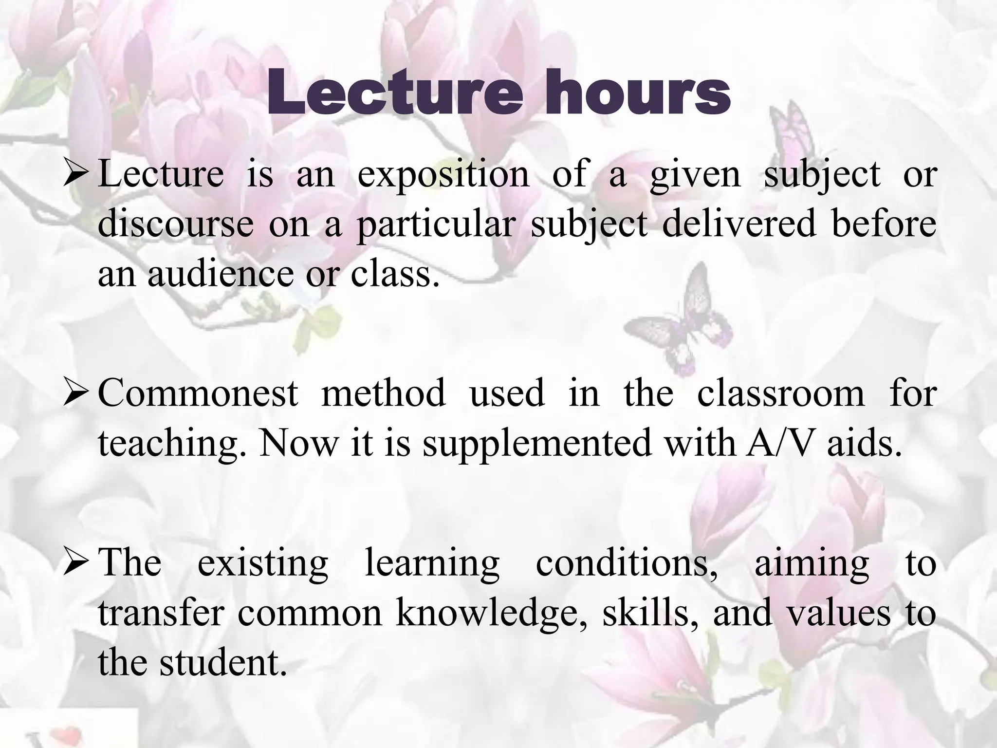 Lecture hours
Lecture is an exposition of a given subject or
discourse on a particular subject delivered before
an audience or class.
Commonest method used in the classroom for
teaching. Now it is supplemented with A/V aids.
The existing learning conditions, aiming to
transfer common knowledge, skills, and values to
the student.
 