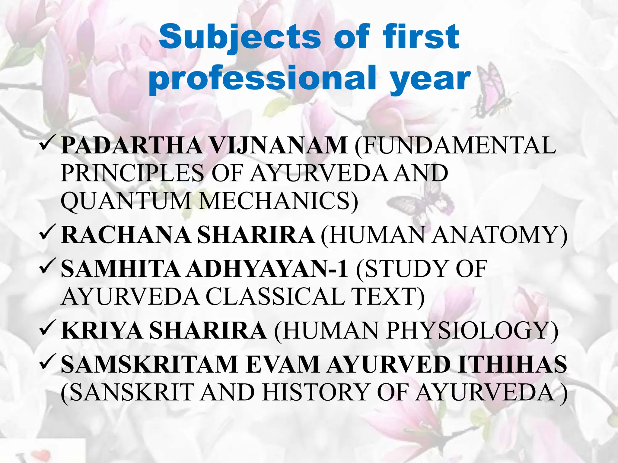Subjects of first
professional year
PADARTHA VIJNANAM (FUNDAMENTAL
PRINCIPLES OF AYURVEDAAND
QUANTUM MECHANICS)
RACHANA SHARIRA (HUMAN ANATOMY)
SAMHITAADHYAYAN-1 (STUDY OF
AYURVEDA CLASSICAL TEXT)
KRIYA SHARIRA (HUMAN PHYSIOLOGY)
SAMSKRITAM EVAM AYURVED ITHIHAS
(SANSKRIT AND HISTORY OF AYURVEDA )
 