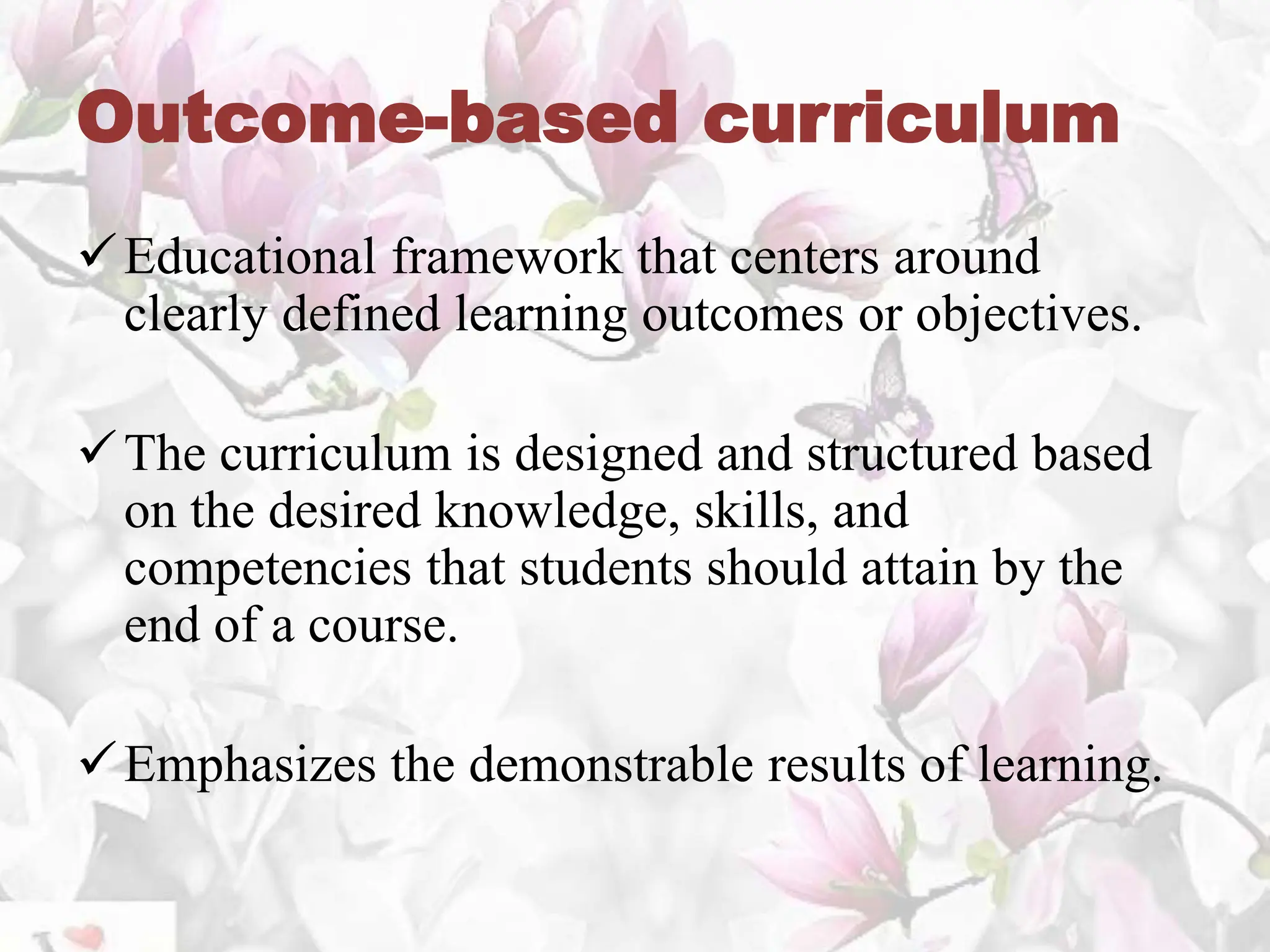 Outcome-based curriculum
Educational framework that centers around
clearly defined learning outcomes or objectives.
The curriculum is designed and structured based
on the desired knowledge, skills, and
competencies that students should attain by the
end of a course.
Emphasizes the demonstrable results of learning.
 
