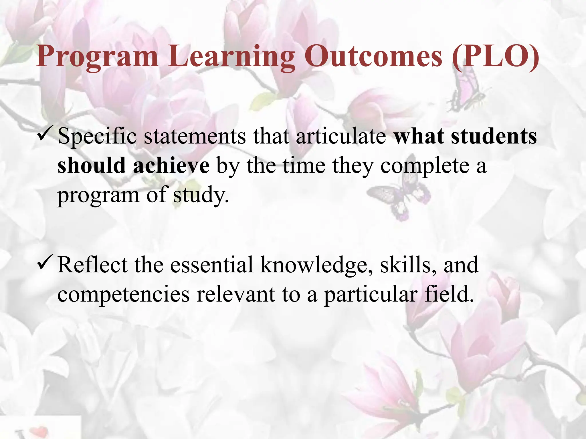 Program Learning Outcomes (PLO)
Specific statements that articulate what students
should achieve by the time they complete a
program of study.
Reflect the essential knowledge, skills, and
competencies relevant to a particular field.
 