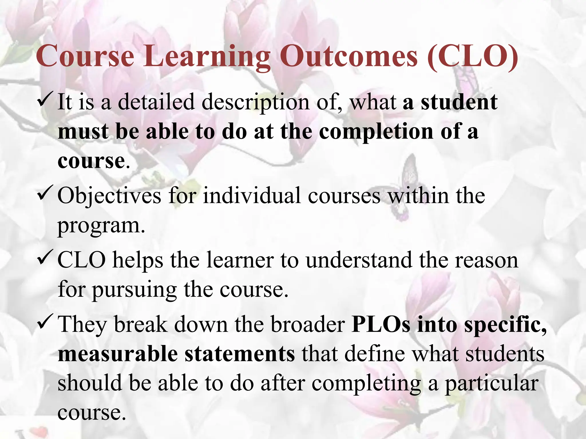 Course Learning Outcomes (CLO)
It is a detailed description of, what a student
must be able to do at the completion of a
course.
Objectives for individual courses within the
program.
CLO helps the learner to understand the reason
for pursuing the course.
They break down the broader PLOs into specific,
measurable statements that define what students
should be able to do after completing a particular
course.
 