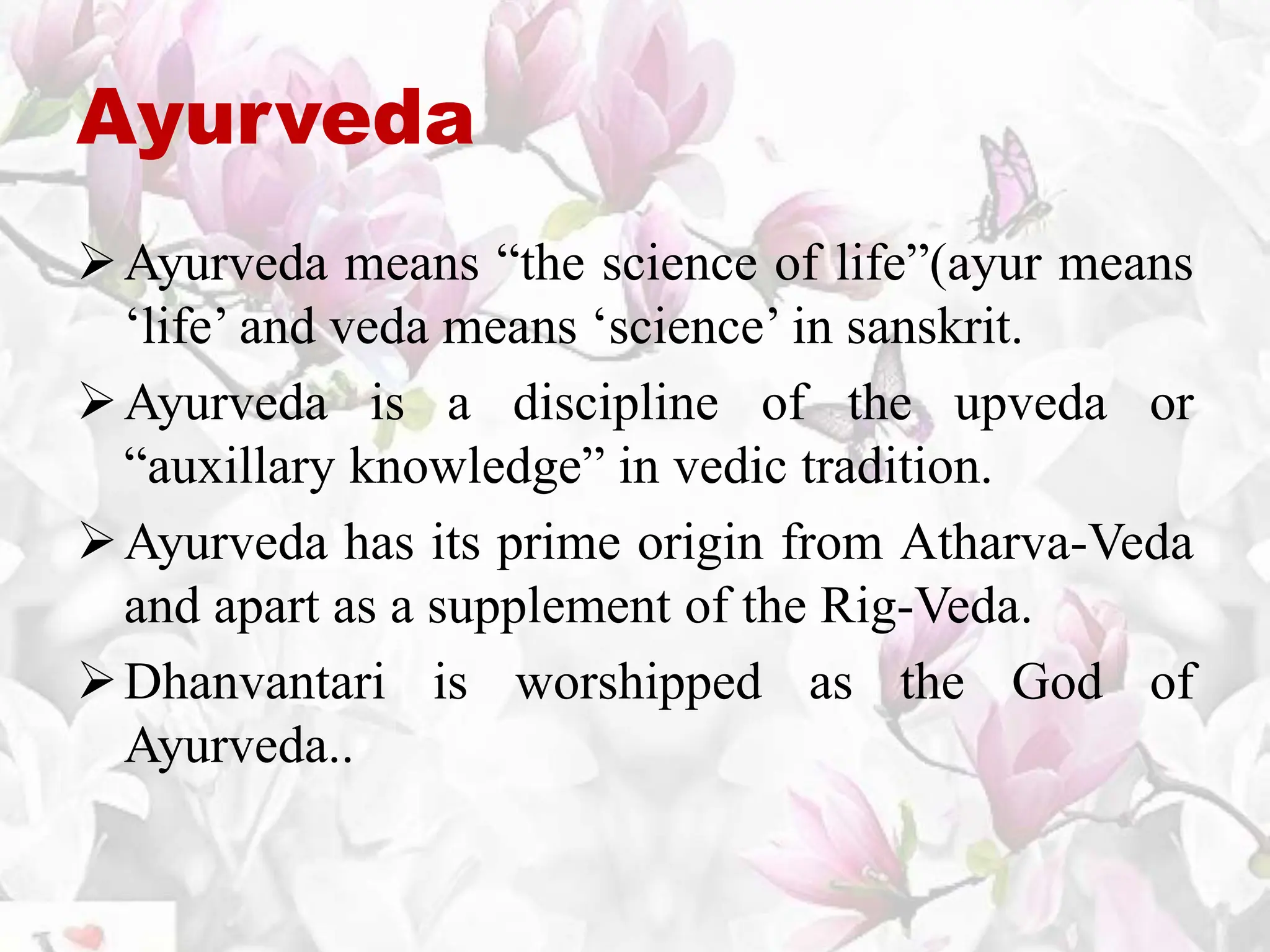 Ayurveda
Ayurveda means “the science of life”(ayur means
‘life’ and veda means ‘science’ in sanskrit.
Ayurveda is a discipline of the upveda or
“auxillary knowledge” in vedic tradition.
Ayurveda has its prime origin from Atharva-Veda
and apart as a supplement of the Rig-Veda.
Dhanvantari is worshipped as the God of
Ayurveda..
 