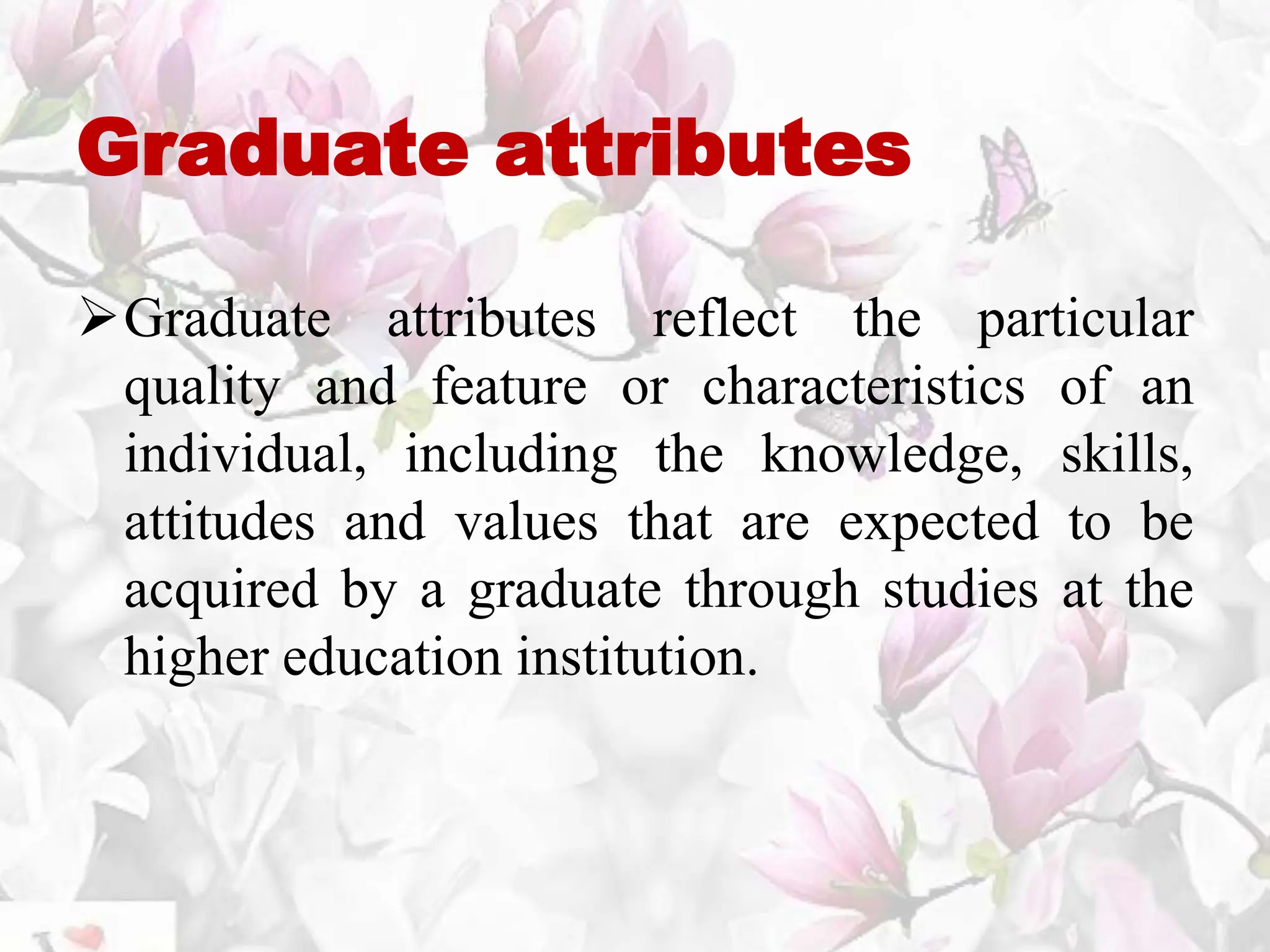 Graduate attributes
Graduate attributes reflect the particular
quality and feature or characteristics of an
individual, including the knowledge, skills,
attitudes and values that are expected to be
acquired by a graduate through studies at the
higher education institution.
 