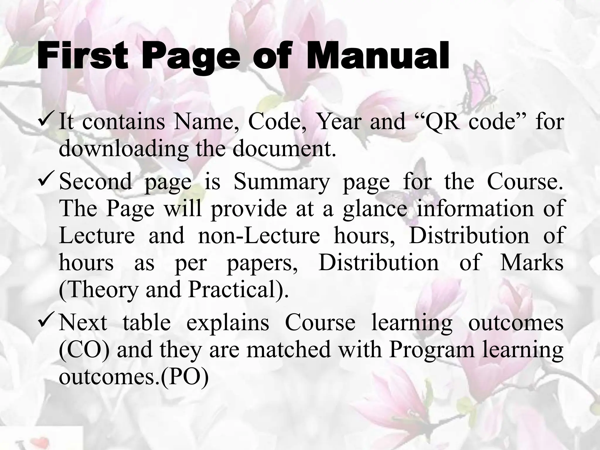 First Page of Manual
It contains Name, Code, Year and “QR code” for
downloading the document.
Second page is Summary page for the Course.
The Page will provide at a glance information of
Lecture and non-Lecture hours, Distribution of
hours as per papers, Distribution of Marks
(Theory and Practical).
Next table explains Course learning outcomes
(CO) and they are matched with Program learning
outcomes.(PO)
 