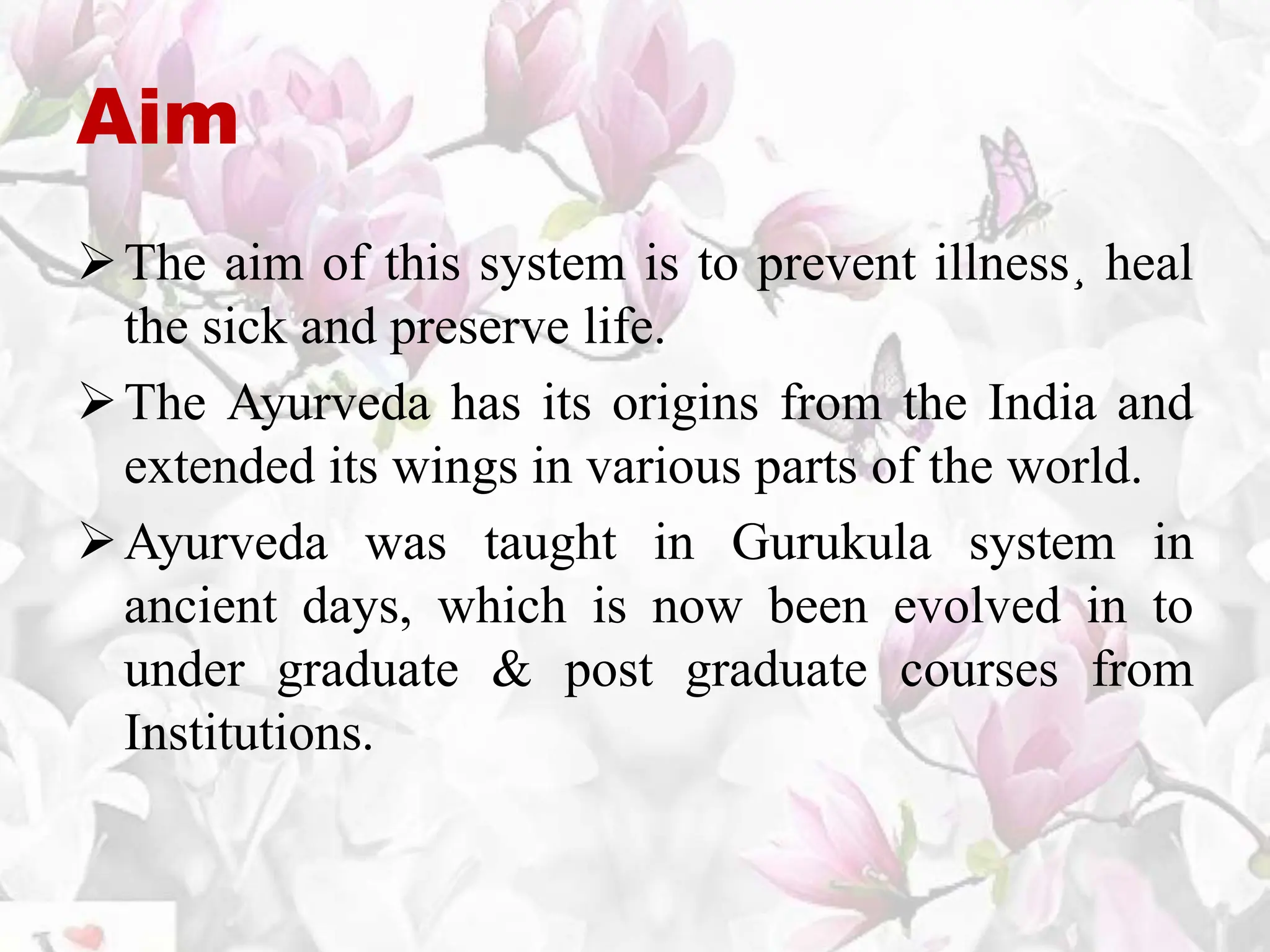 Aim
The aim of this system is to prevent illness¸ heal
the sick and preserve life.
The Ayurveda has its origins from the India and
extended its wings in various parts of the world.
Ayurveda was taught in Gurukula system in
ancient days, which is now been evolved in to
under graduate & post graduate courses from
Institutions.
 