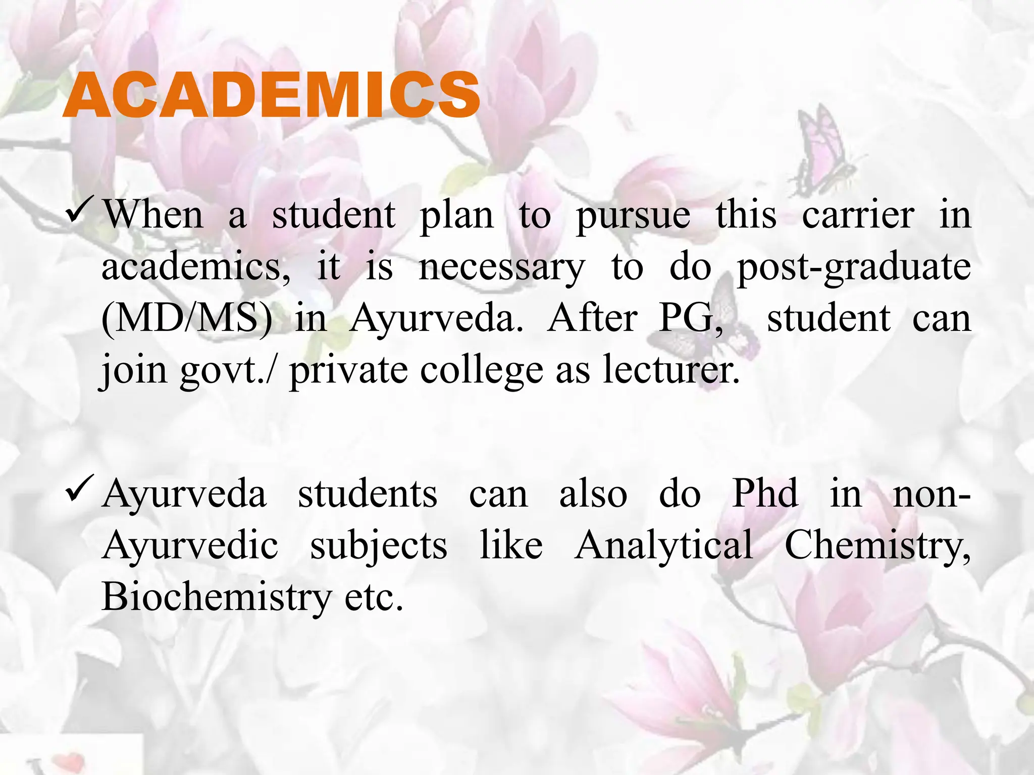 ACADEMICS
When a student plan to pursue this carrier in
academics, it is necessary to do post-graduate
(MD/MS) in Ayurveda. After PG, student can
join govt./ private college as lecturer.
Ayurveda students can also do Phd in non-
Ayurvedic subjects like Analytical Chemistry,
Biochemistry etc.
 