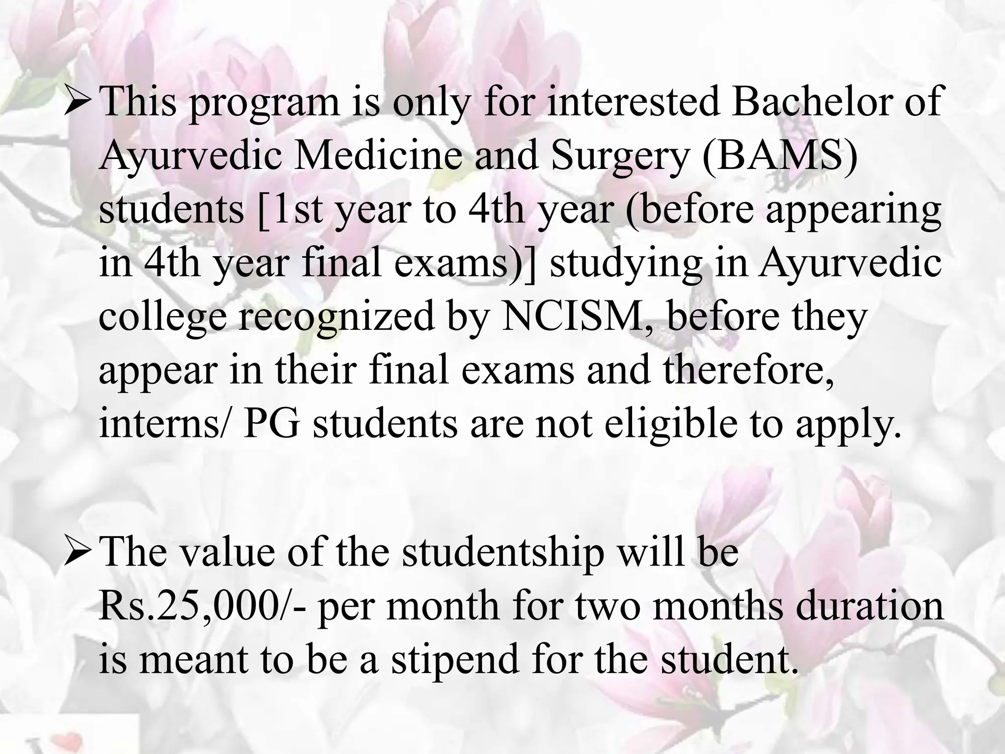This program is only for interested Bachelor of
Ayurvedic Medicine and Surgery (BAMS)
students [1st year to 4th year (before appearing
in 4th year final exams)] studying in Ayurvedic
college recognized by NCISM, before they
appear in their final exams and therefore,
interns/ PG students are not eligible to apply.
The value of the studentship will be
Rs.25,000/- per month for two months duration
is meant to be a stipend for the student.
 