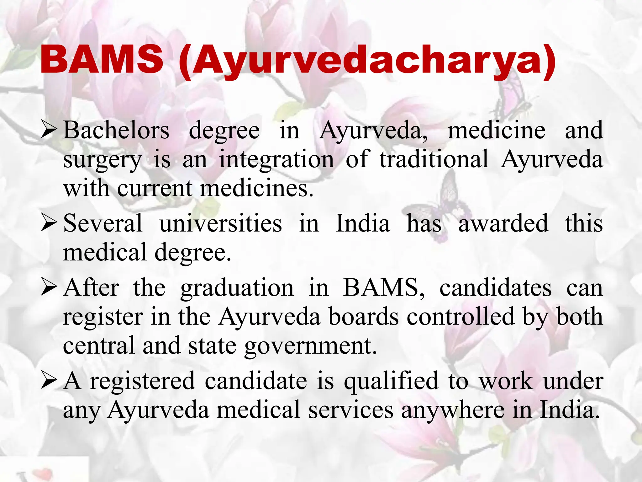 BAMS (Ayurvedacharya)
Bachelors degree in Ayurveda, medicine and
surgery is an integration of traditional Ayurveda
with current medicines.
Several universities in India has awarded this
medical degree.
After the graduation in BAMS, candidates can
register in the Ayurveda boards controlled by both
central and state government.
A registered candidate is qualified to work under
any Ayurveda medical services anywhere in India.
 