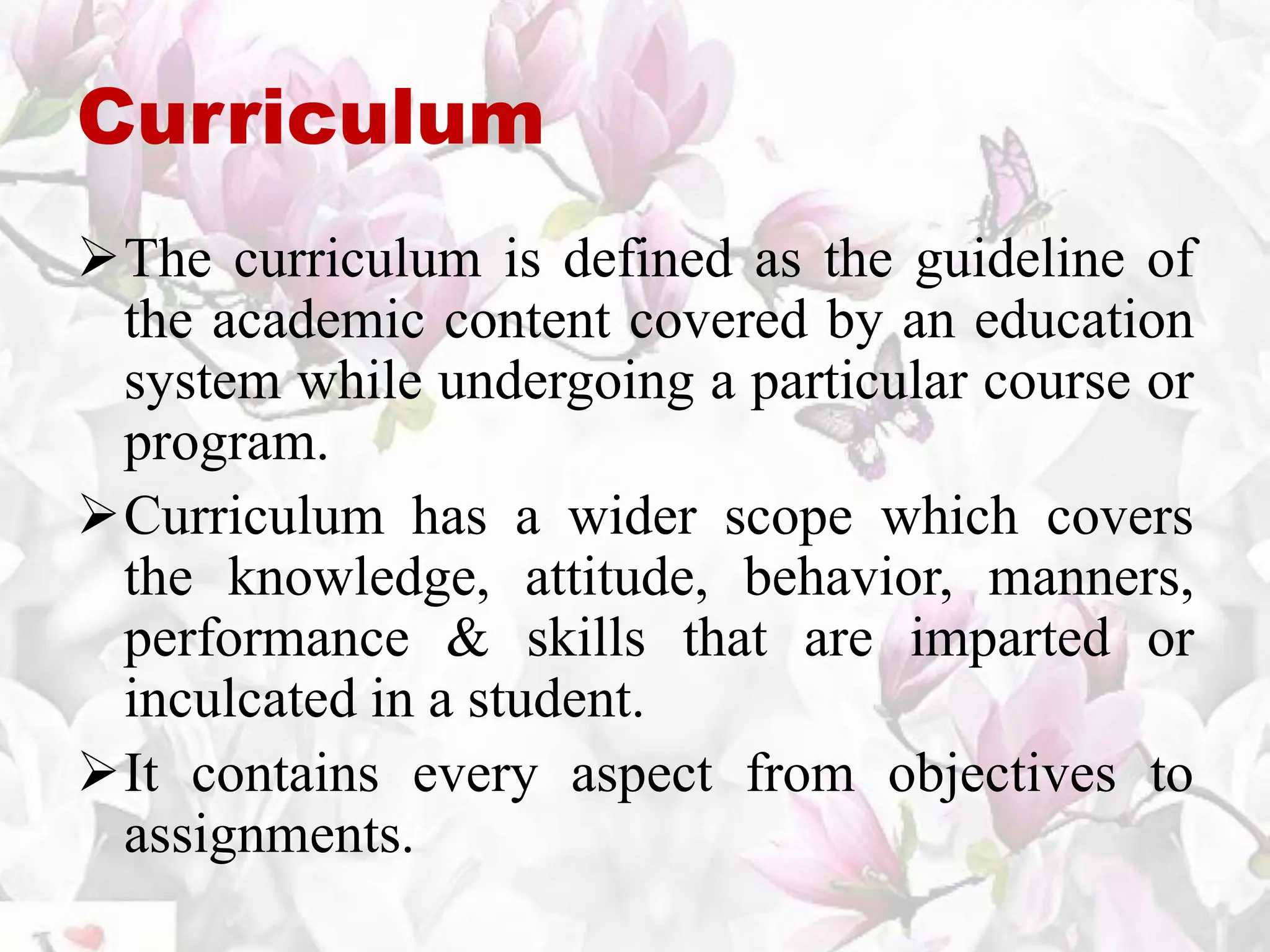 Curriculum
The curriculum is defined as the guideline of
the academic content covered by an education
system while undergoing a particular course or
program.
Curriculum has a wider scope which covers
the knowledge, attitude, behavior, manners,
performance & skills that are imparted or
inculcated in a student.
It contains every aspect from objectives to
assignments.
 
