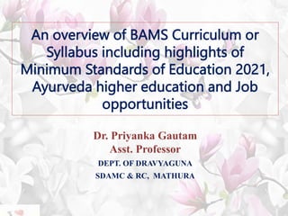 An overview of BAMS Curriculum or
Syllabus including highlights of
Minimum Standards of Education 2021,
Ayurveda higher education and Job
opportunities
Dr. Priyanka Gautam
Asst. Professor
DEPT. OF DRAVYAGUNA
SDAMC & RC, MATHURA
 