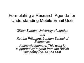 Formulating a Research Agenda for Understanding Mobile Email Use Gillian Symon, University of London and Katrina Pritchard, London School of Economics Acknowledgement: This work is supported by a grant from the British Academy (no. SG-54143) 