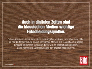 Auch in digitalen Zeiten sind
die klassischen Medien wichtige
Entscheidungsquellen.
Online-Anzeigen können zwar direkt zum Angebot verlinken, sind aber nicht näher
an der Kaufentscheidung als die klassischen Medien. Die Inspiration für unsere
Einkäufe bekommen wir schon, bevor wir im Internet recherchieren.
Dabei kommt die Sonntagszeitung den anderen Medien zuvor.
13
 