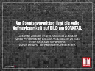 Am Sonntagvormittag liegt die volle
Aufmerksamkeit auf BILD am SONNTAG.
Den Sonntag verbringen wir gerne Zuhause und sind dadurch
weniger Werbebotschaften ausgesetzt. Werbefernsehen und Radio
werden nur am Rand wahrgenommen.
BILD am SONNTAG - das entscheidende Sonntagsmedium.
18
 
