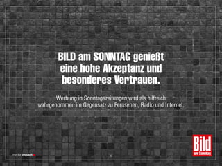 BILD am SONNTAG genießt
eine hohe Akzeptanz und
besonderes Vertrauen.
Werbung in Sonntagszeitungen wird als hilfreich
wahrgenommen im Gegensatz zu Fernsehen, Radio und Internet.
23
 