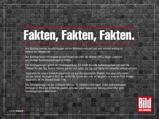 • Am Sonntag haben wir doppelt so viel Freizeit wie unter der Woche (70%). Diese nutzen wir,
um wichtige Kaufentscheidungen zu treffen.
• Der Sonntagmorgen gehört der Sonntagszeitung. Sie erhält die volle Aufmerksamkeit und setzt die
Themen für den Tag. Andere Medien werden erst später am Tag und häufig nur nebenbei wahrgenommen.
• Inspiration für unsere Einkäufe bekommen wir aus den klassischen Medien. Erst dann informieren
wir uns online. Anzeigen in BILD am SONNTAG führen die Leser im Vergleich zu anderen Print-Medien
besonders oft ins Internet (Index 118).
• Die Zeitungsanzeige ist das wichtigste Medium für Kaufentscheidungen. Dabei wird besonderes
Vertrauen in BILD am SONNTAG gesetzt. 52% der Leser haben ihrer Zeitung schon öfter gute
Kaufanregungen entnommen.
• Am Sonntag werden Verpflichtungen auf ein Minimum reduziert und was wirklich wichtig ist,
rückt in den Mittelpunkt.
Fakten, Fakten, Fakten.
27
 