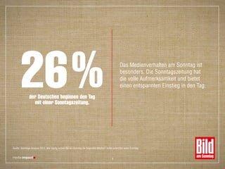 der Deutschen beginnen den Tag
mit einer Sonntagszeitung.
26% Das Medienverhalten am Sonntag ist
besonders. Die Sonntagszeitung hat
die volle Aufmerksamkeit und bietet
einen entspannten Einstieg in den Tag.
Quelle: Sonntags-Analyse 2015: Wie häufig nutzen Sie am Sonntag die folgenden Medien? Anteil jeden/fast jeden Sonntag
6
 